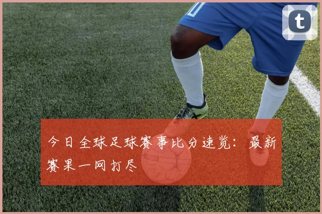 今日全球足球赛事比分速览：最新赛果一网打尽