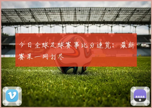 今日全球足球赛事比分速览：最新赛果一网打尽