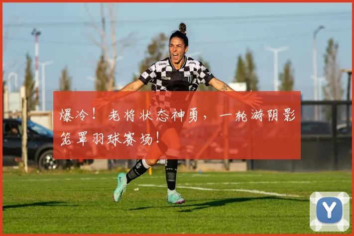 爆冷！老将状态神勇，一轮游阴影笼罩羽球赛场！