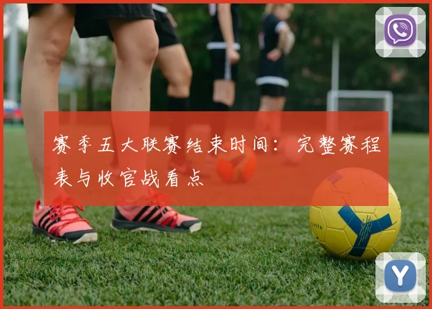 赛季五大联赛结束时间:完整赛程表与收官战看点