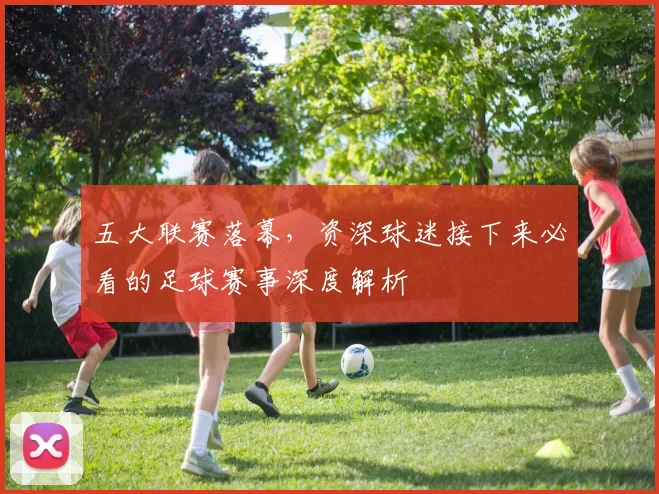 五大联赛落幕，资深球迷接下来必看的足球赛事深度解析