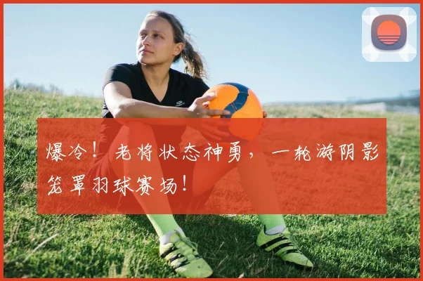 爆冷！老将状态神勇，一轮游阴影笼罩羽球赛场！