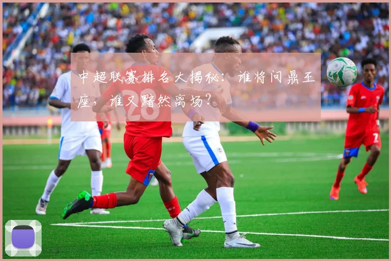 中超联赛排名大揭秘：谁将问鼎王座，谁又黯然离场？