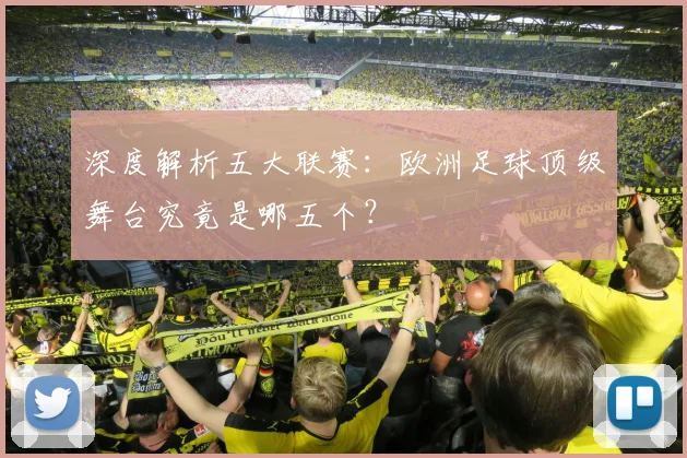 深度解析五大联赛：欧洲足球顶级舞台究竟是哪五个？