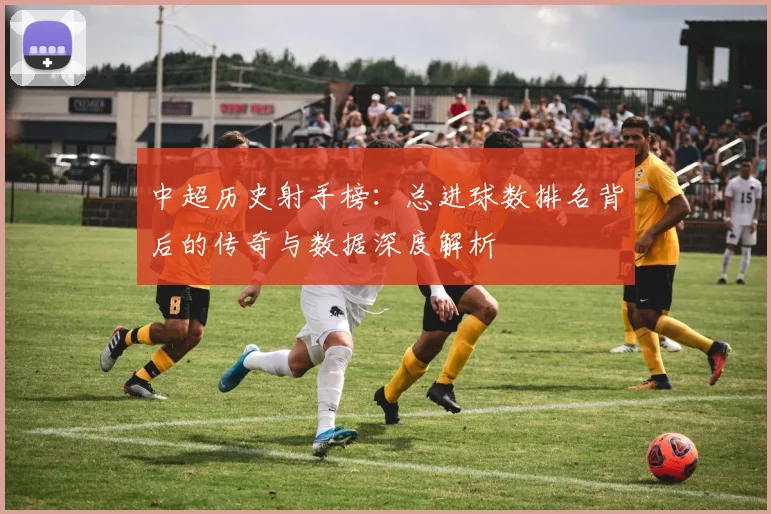 中超历史射手榜：总进球数排名背后的传奇与数据深度解析