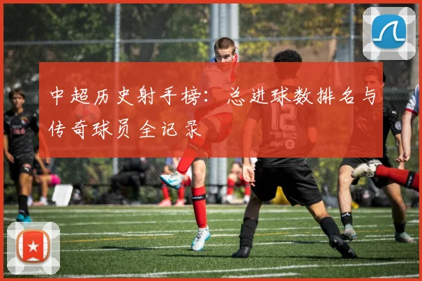 中超历史射手榜：总进球数排名与传奇球员全记录