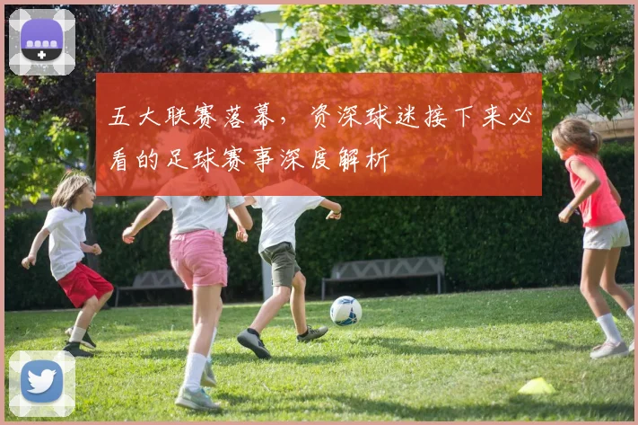 五大联赛落幕，资深球迷接下来必看的足球赛事深度解析